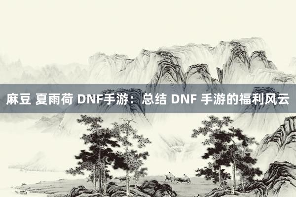 麻豆 夏雨荷 DNF手游：总结 DNF 手游的福利风云