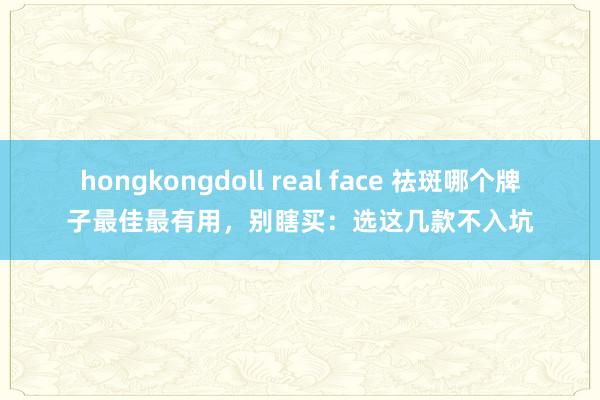 hongkongdoll real face 祛斑哪个牌子最佳最有用，别瞎买：选这几款不入坑