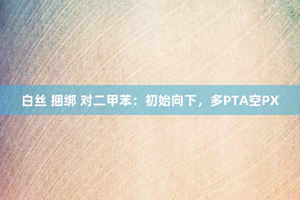 白丝 捆绑 对二甲苯：初始向下，多PTA空PX