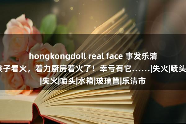 hongkongdoll real face 事发乐清！家长外出竟然让孩子看火，着力厨房着火了！幸亏有它……|失火|喷头|水箱|玻璃管|乐清市