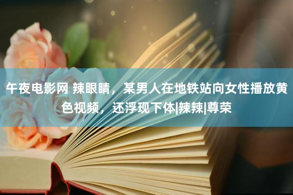 午夜电影网 辣眼睛，某男人在地铁站向女性播放黄色视频，还浮现下体|辣辣|尊荣