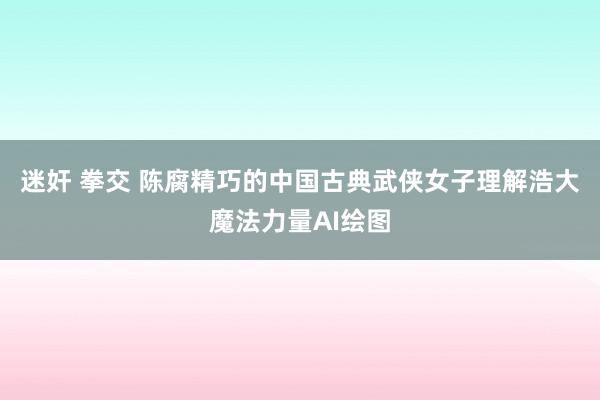 迷奸 拳交 陈腐精巧的中国古典武侠女子理解浩大魔法力量AI绘图