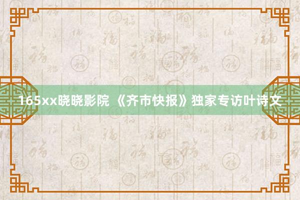 165xx晓晓影院 《齐市快报》独家专访叶诗文