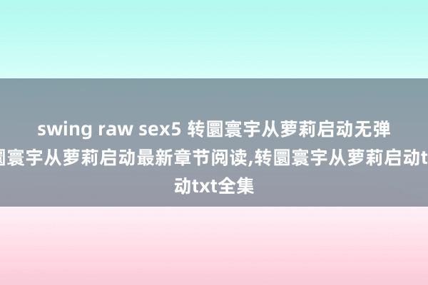 swing raw sex5 转圜寰宇从萝莉启动无弹窗，转圜寰宇从萝莉启动最新章节阅读，转圜寰宇从萝莉启动txt全集