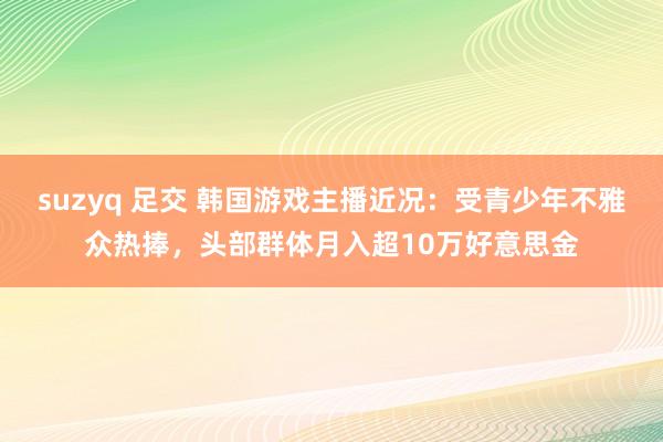 suzyq 足交 韩国游戏主播近况：受青少年不雅众热捧，头部群体月入超10万好意思金