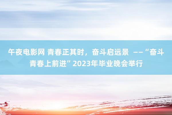 午夜电影网 青春正其时，奋斗启远景  ——“奋斗青春上前进”2023年毕业晚会举行