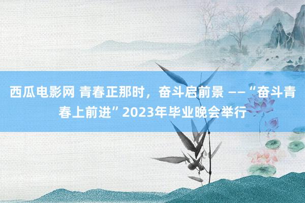 西瓜电影网 青春正那时，奋斗启前景 ——“奋斗青春上前进”2023年毕业晚会举行