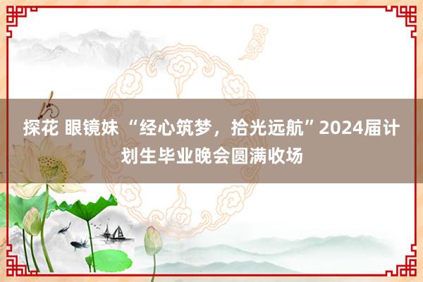 探花 眼镜妹 “经心筑梦，拾光远航”2024届计划生毕业晚会圆满收场