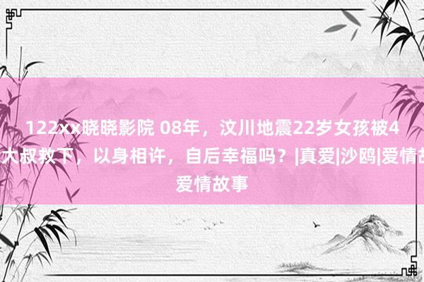 122xx晓晓影院 08年，汶川地震22岁女孩被40岁大叔救下，以身相许，自后幸福吗？|真爱|沙鸥|爱情故事