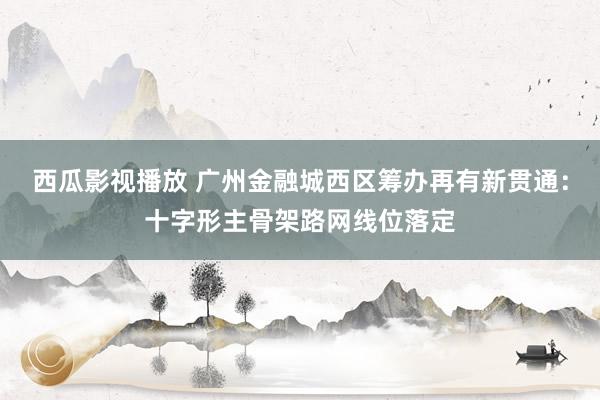 西瓜影视播放 广州金融城西区筹办再有新贯通：十字形主骨架路网线位落定