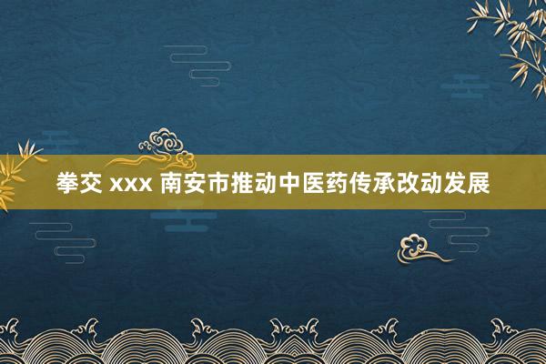 拳交 xxx 南安市推动中医药传承改动发展