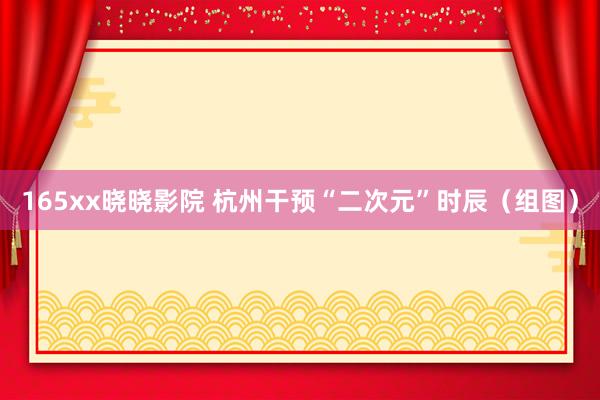 165xx晓晓影院 杭州干预“二次元”时辰（组图）